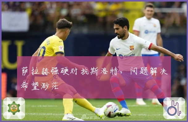 萨拉赫强硬对抗斯洛特，问题解决希望渺茫