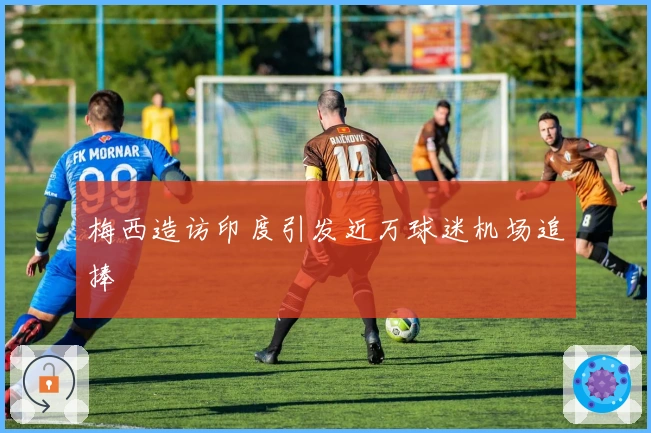 梅西造访印度引发近万球迷机场追捧