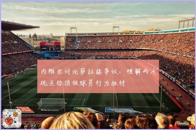 内维尔讨论萨拉赫争议,理解两方观点称顶级球员行为独特