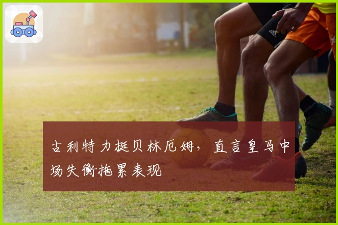 古利特力挺贝林厄姆，直言皇马中场失衡拖累表现