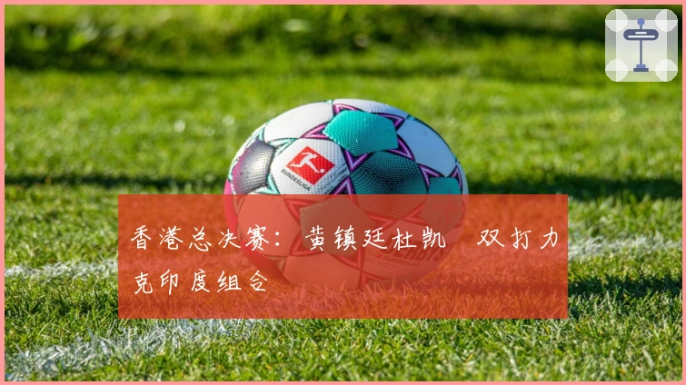 香港总决赛：黄镇廷杜凯琹双打力克印度组合