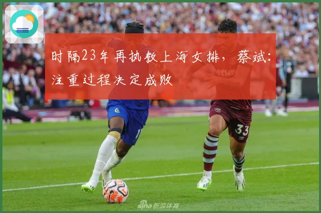 时隔23年再执教上海女排,蔡斌:注重过程决定成败