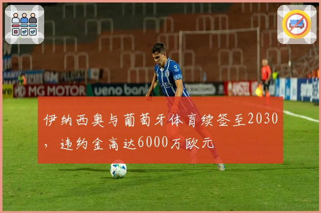 伊纳西奥与葡萄牙体育续签至2030，违约金高达6000万欧元