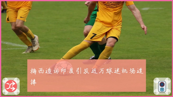 梅西造访印度引发近万球迷机场追捧