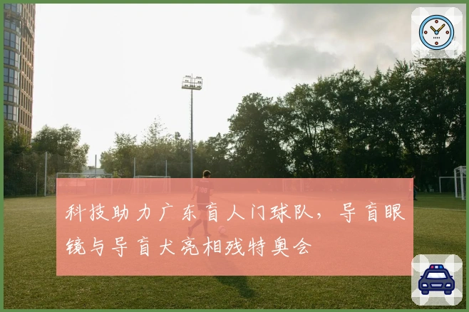 科技助力广东盲人门球队,导盲眼镜与导盲犬亮相残特奥会