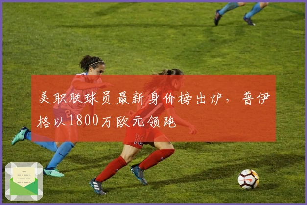 美职联球员最新身价榜出炉,普伊格以1800万欧元领跑
