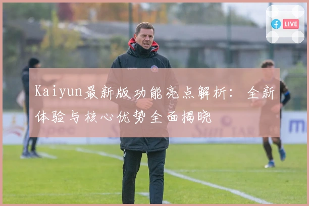 Kaiyun最新版功能亮点解析：全新体验与核心优势全面揭晓