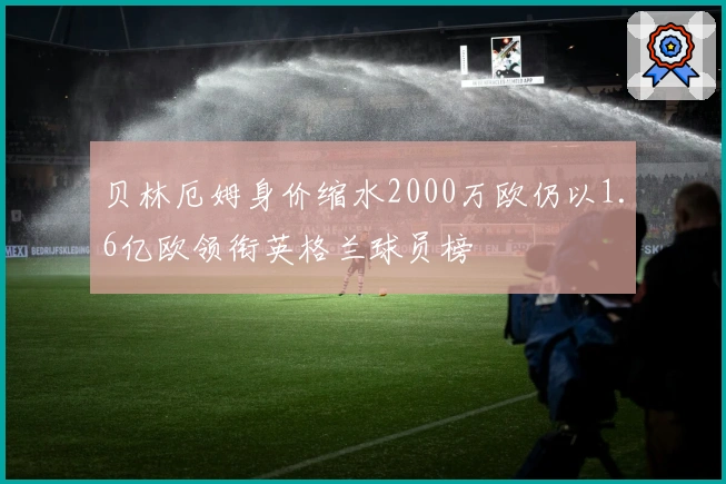 贝林厄姆身价缩水2000万欧仍以1.6亿欧领衔英格兰球员榜