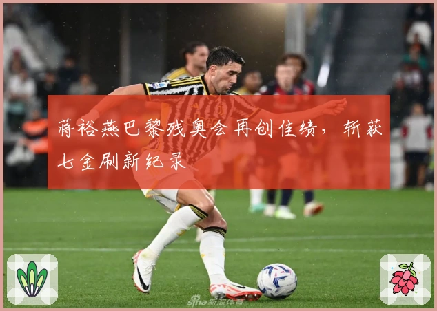 蒋裕燕巴黎残奥会再创佳绩，斩获七金刷新纪录