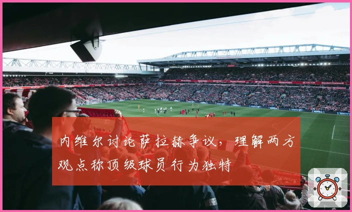内维尔讨论萨拉赫争议，理解两方观点称顶级球员行为独特