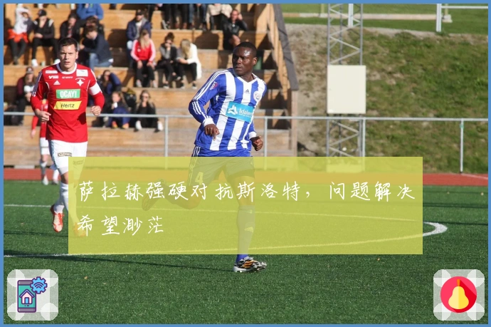 萨拉赫强硬对抗斯洛特,问题解决希望渺茫