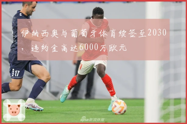 伊纳西奥与葡萄牙体育续签至2030，违约金高达6000万欧元