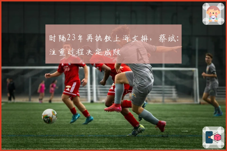 时隔23年再执教上海女排，蔡斌：注重过程决定成败