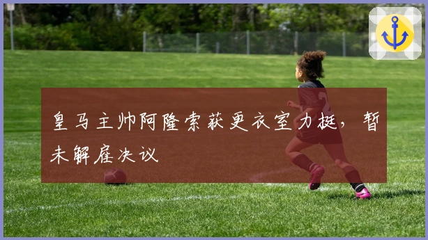 皇马主帅阿隆索获更衣室力挺，暂未解雇决议